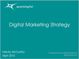 Digital Marketing Strategy
Felicity McCarthy
Sept 2015
Facebook.com/SparkDigital.ie
@SparkFelicity
 
