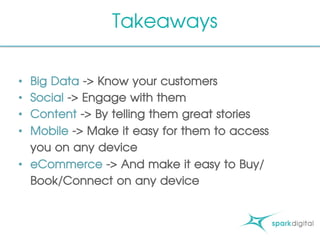Takeaways
•  Big Data -> Know your customers
•  Social -> Engage with them
•  Content -> By telling them great stories
•  Mobile -> Make it easy for them to access
you on any device
•  eCommerce -> And make it easy to Buy/
Book/Connect on any device
 