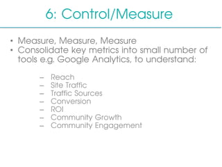 6: Control/Measure
•  Measure, Measure, Measure
•  Consolidate key metrics into small number of
tools e.g. Google Analytics, to understand:
–  Reach
–  Site Traffic
–  Traffic Sources
–  Conversion
–  ROI
–  Community Growth
–  Community Engagement
 