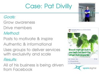 Goals:
Grow awareness
Drive members
Method:
Posts to motivate & inspire
Authentic & informational
Uses groups to deliver services
with exclusivity and scale
Results:
All of his business is being driven
from Facebook
Case: Pat Divilly
 