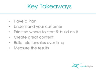 Key Takeaways
•  Have a Plan
•  Understand your customer
•  Prioritise where to start & build on it
•  Create great content
•  Build relationships over time
•  Measure the results
 