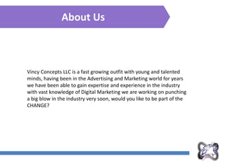 About Us
Vincy Concepts LLC is a fast growing outfit with young and talented
minds, having been in the Advertising and Marketing world for years
we have been able to gain expertise and experience in the industry
with vast knowledge of Digital Marketing we are working on punching
a big blow in the industry very soon, would you like to be part of the
CHANGE?
 
