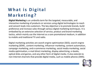 Overall Marketing Plan
What is Digital
Marketing?
Digital Marketing is an umbrella term for the targeted, measurable, and
interactive marketing of products or services using digital technologies to reach
and convert leads into customers. The key objective is to promote brands, build
preference and increase sales through various digital marketing techniques. It is
embodied by an extensive selection of service, product and brand marketing
tactics, which mainly use the Internet as a core promotional medium, in addition
to mobile and traditional TV and radio.
Digital marketing activities are search engine optimization (SEO), search engine
marketing (SEM) , content marketing, influencer marketing, content automation,
campaign marketing, and e-commerce marketing, social media marketing, social
media optimisation, e-mail direct marketing, display advertising, e–books,
optical disks and games, and any other form of digital media. It also extends to
non-Internet channels that provide digital media, such as mobile phones (SMS).
 