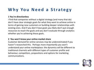 Overall Marketing Plan
Why You Need a Strategy
1 You're directionless
I find that companies without a digital strategy (and many that do)
don't have clear strategic goals for what they want to achieve online in
terms of gaining new customers or building deeper relationships with
existing ones. And if you don't have goals you likely don't put enough
resources to reach the goals and you don't evaluate through analytics
whether you're achieving those goals.
2 You won't know your online market share
Customer demand for online services may be underestimated if you
haven"t researched this. Perhaps more importantly you won't
understand your online marketplace: the dynamics will be different to
traditional channels with different types of customer profile and
behaviour, competitors, propositions and options for marketing
communications.
 