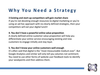 Overall Marketing Plan
Why You Need a Strategy
3 Existing and start-up competitors will gain market share
If you're not devoting enough resources to digital marketing or you're
using an ad-hoc approach with no clearly defined strategies, then your
competitors will eat your digital lunch!
4. You don't have a powerful online value proposition
A clearly defined online customer value proposition will help you
differentiate your online service encouraging existing and new
customers to engage initially and stay loyal.
5. You don't know your online customers well enough
It's often said that digital is the "most measureable medium ever". But
Google Analytics and similar will only tell you volumes not sentiment.
You need to use other forms of website user feedback tools to identify
your weakpoints and then address them.
 