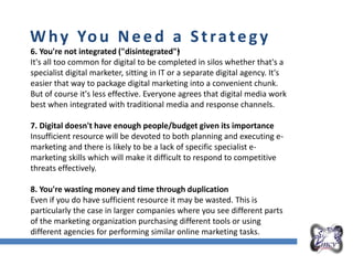 Overall Marketing Plan
Why You Need a Strategy
6. You're not integrated ("disintegrated"•)
It's all too common for digital to be completed in silos whether that's a
specialist digital marketer, sitting in IT or a separate digital agency. It's
easier that way to package digital marketing into a convenient chunk.
But of course it's less effective. Everyone agrees that digital media work
best when integrated with traditional media and response channels.
7. Digital doesn't have enough people/budget given its importance
Insufficient resource will be devoted to both planning and executing e-
marketing and there is likely to be a lack of specific specialist e-
marketing skills which will make it difficult to respond to competitive
threats effectively.
8. You're wasting money and time through duplication
Even if you do have sufficient resource it may be wasted. This is
particularly the case in larger companies where you see different parts
of the marketing organization purchasing different tools or using
different agencies for performing similar online marketing tasks.
 