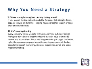 Overall Marketing Plan
Why You Need a Strategy
9. You're not agile enough to catchup or stay ahead
If you look at the top online brands like Amazon, Dell, Google, Tesco,
Zappos, they're all dynamic - trialing new approaches to gain or keep
their online audiences.
10 You're not optimising
Every company with a website will have analytics, but many senior
managers don't ensure that their teams make or have the time to
review and act on them. Once a strategy enables you to get the basics
right, then you can progress to continuous improvement of the key
aspects like search marketing, site user experience, email and social
media marketing.
 