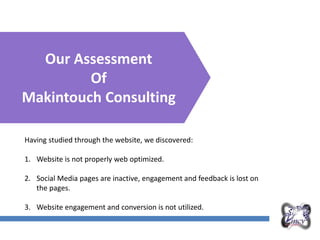 Overall Marketing Plan
Our Assessment
Of
Makintouch Consulting
Having studied through the website, we discovered:
1. Website is not properly web optimized.
2. Social Media pages are inactive, engagement and feedback is lost on
the pages.
3. Website engagement and conversion is not utilized.
 