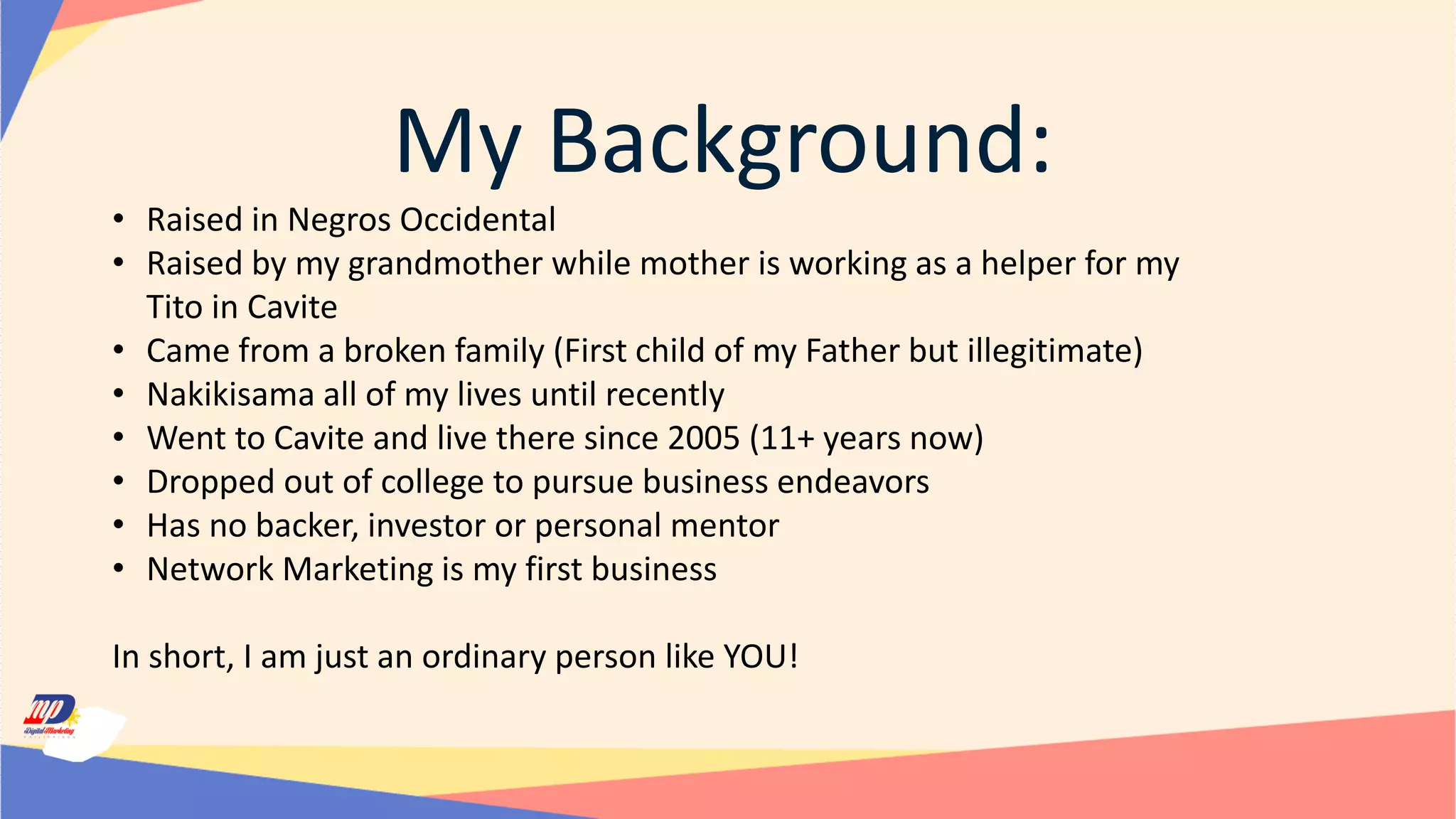 My Background:
• Raised in Negros Occidental
• Raised by my grandmother while mother is working as a helper for my
Tito in Cavite
• Came from a broken family (First child of my Father but illegitimate)
• Nakikisama all of my lives until recently
• Went to Cavite and live there since 2005 (11+ years now)
• Dropped out of college to pursue business endeavors
• Has no backer, investor or personal mentor
• Network Marketing is my first business
In short, I am just an ordinary person like YOU!
 