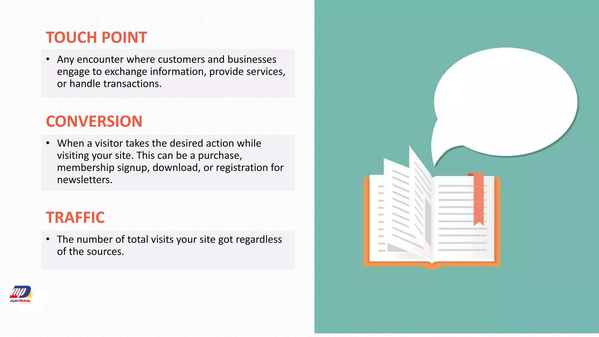 TOUCH POINT
• Any encounter where customers and businesses
engage to exchange information, provide services,
or handle transactions.
CONVERSION
• When a visitor takes the desired action while
visiting your site. This can be a purchase,
membership signup, download, or registration for
newsletters.
TRAFFIC
• The number of total visits your site got regardless
of the sources.
 