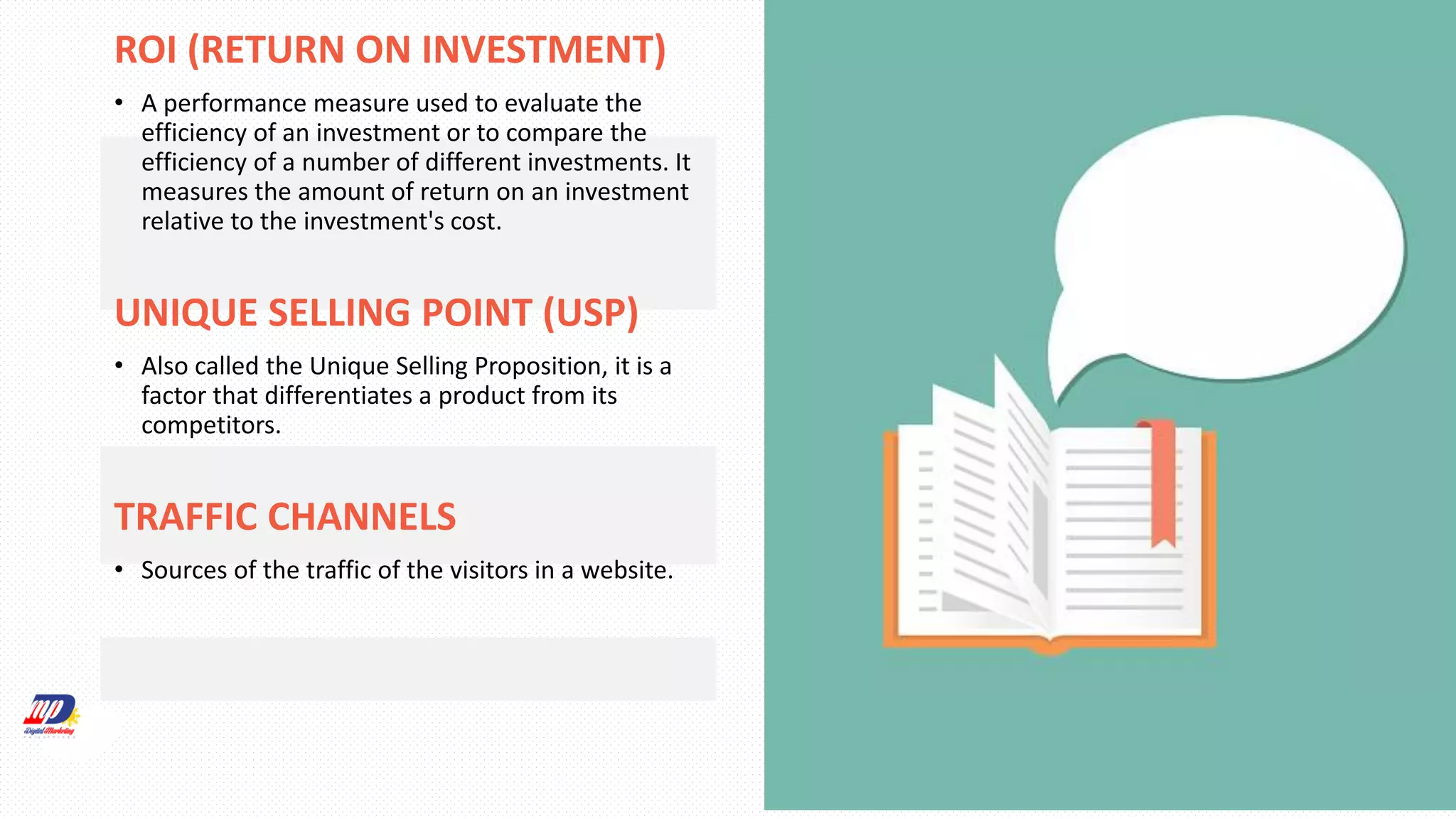 ROI (RETURN ON INVESTMENT)
• A performance measure used to evaluate the
efficiency of an investment or to compare the
efficiency of a number of different investments. It
measures the amount of return on an investment
relative to the investment's cost.
UNIQUE SELLING POINT (USP)
• Also called the Unique Selling Proposition, it is a
factor that differentiates a product from its
competitors.
TRAFFIC CHANNELS
• Sources of the traffic of the visitors in a website.
 