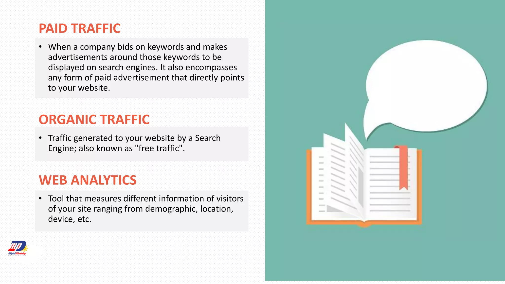 PAID TRAFFIC
• When a company bids on keywords and makes
advertisements around those keywords to be
displayed on search engines. It also encompasses
any form of paid advertisement that directly points
to your website.
ORGANIC TRAFFIC
• Traffic generated to your website by a Search
Engine; also known as "free traffic".
WEB ANALYTICS
• Tool that measures different information of visitors
of your site ranging from demographic, location,
device, etc.
 