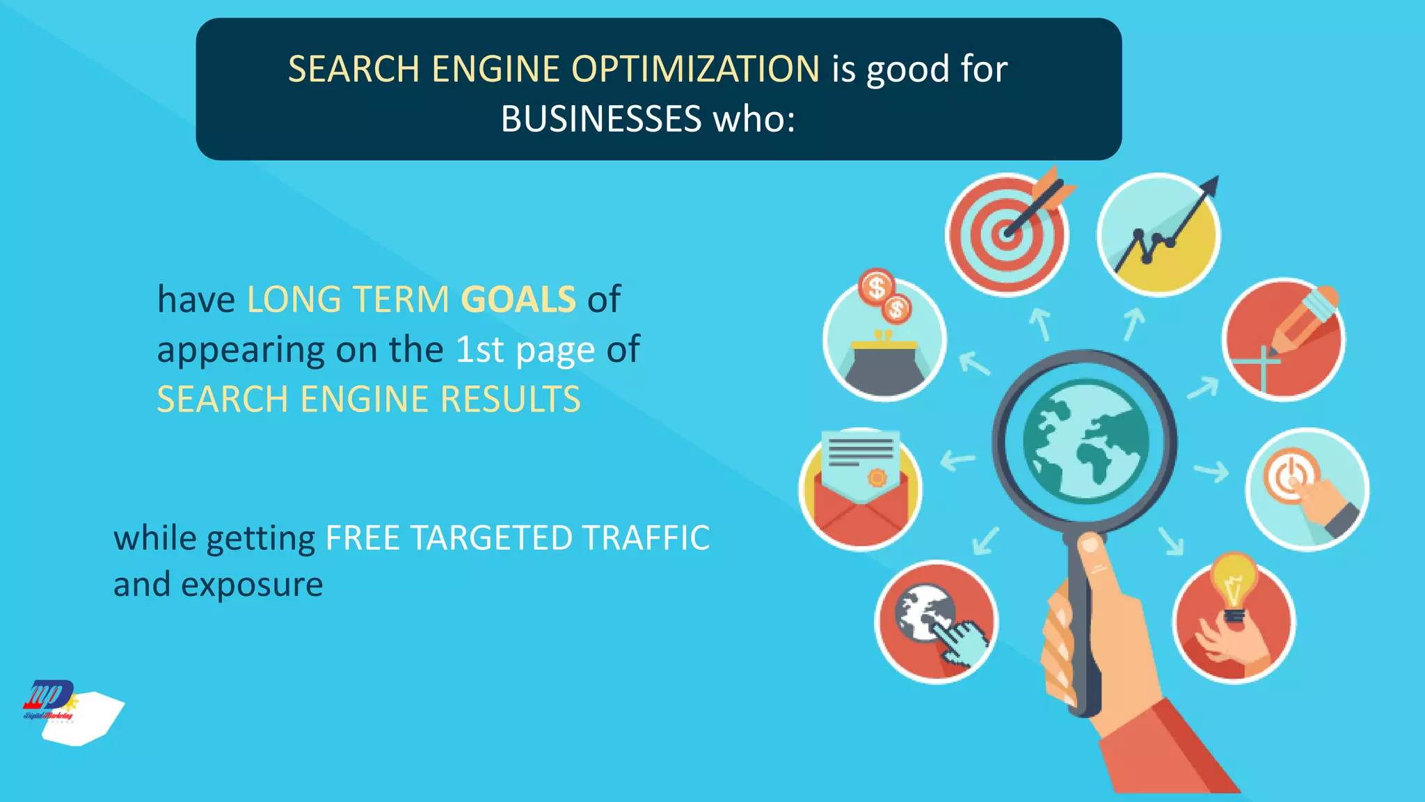 SEARCH ENGINE OPTIMIZATION is good for
BUSINESSES who:
have LONG TERM GOALS of
appearing on the 1st page of
SEARCH ENGINE RESULTS
while getting FREE TARGETED TRAFFIC
and exposure
 