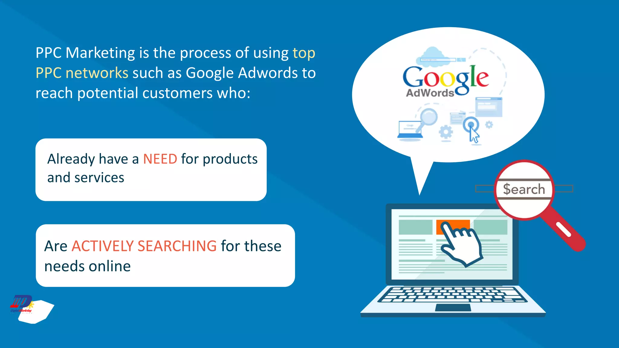 PPC Marketing is the process of using top
PPC networks such as Google Adwords to
reach potential customers who:
Already have a NEED for products
and services
Are ACTIVELY SEARCHING for these
needs online
 