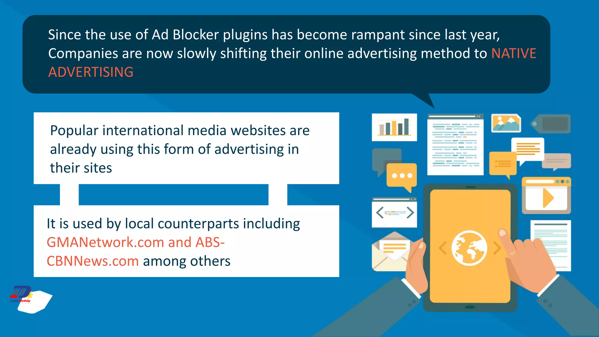 Since the use of Ad Blocker plugins has become rampant since last year,
Companies are now slowly shifting their online advertising method to NATIVE
ADVERTISING
Popular international media websites are
already using this form of advertising in
their sites
It is used by local counterparts including
GMANetwork.com and ABS-
CBNNews.com among others
 