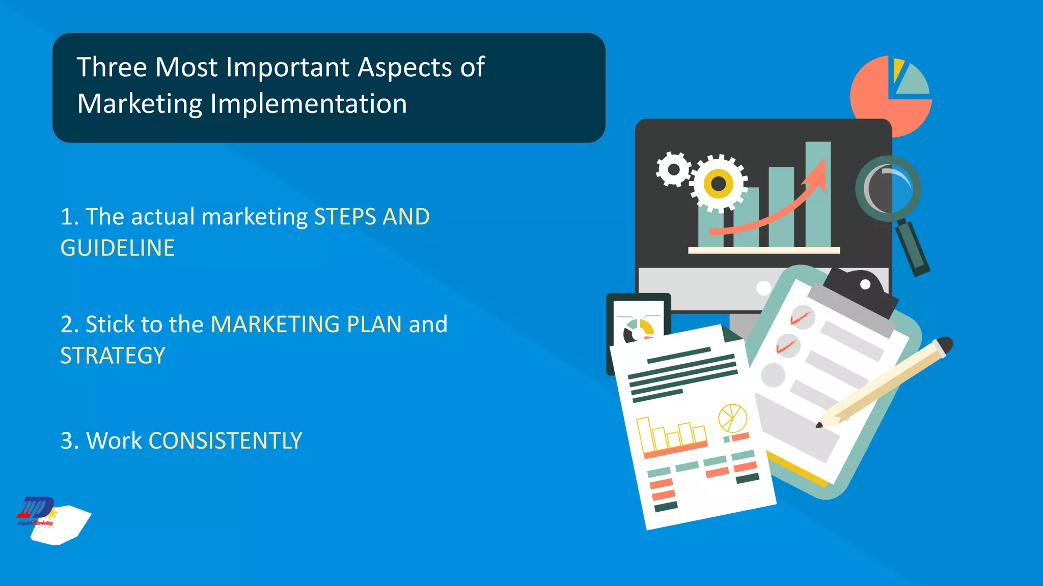 Three Most Important Aspects of
Marketing Implementation
1. The actual marketing STEPS AND
GUIDELINE
2. Stick to the MARKETING PLAN and
STRATEGY
3. Work CONSISTENTLY
 