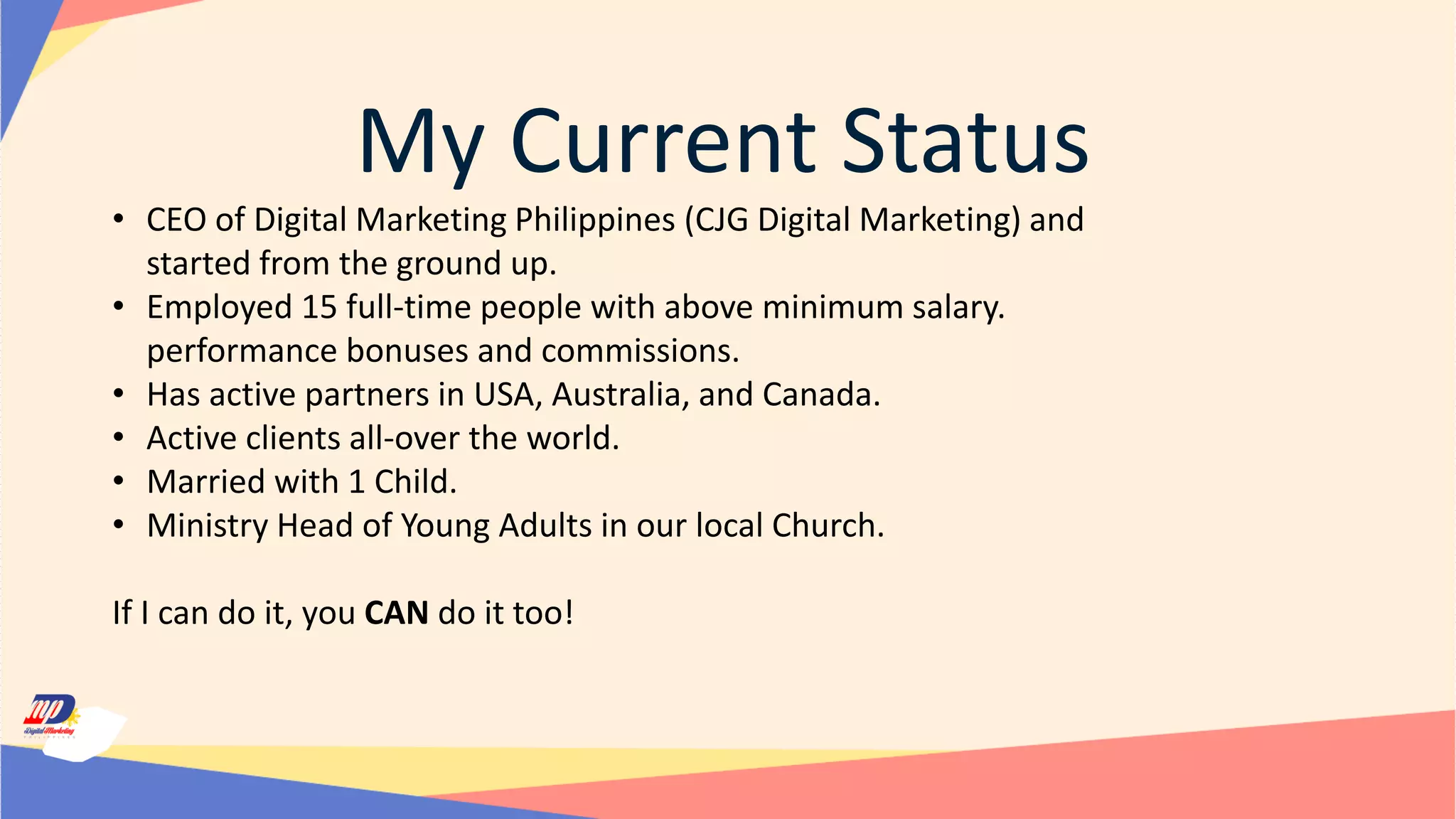 My Current Status
• CEO of Digital Marketing Philippines (CJG Digital Marketing) and
started from the ground up.
• Employed 15 full-time people with above minimum salary.
performance bonuses and commissions.
• Has active partners in USA, Australia, and Canada.
• Active clients all-over the world.
• Married with 1 Child.
• Ministry Head of Young Adults in our local Church.
If I can do it, you CAN do it too!
 