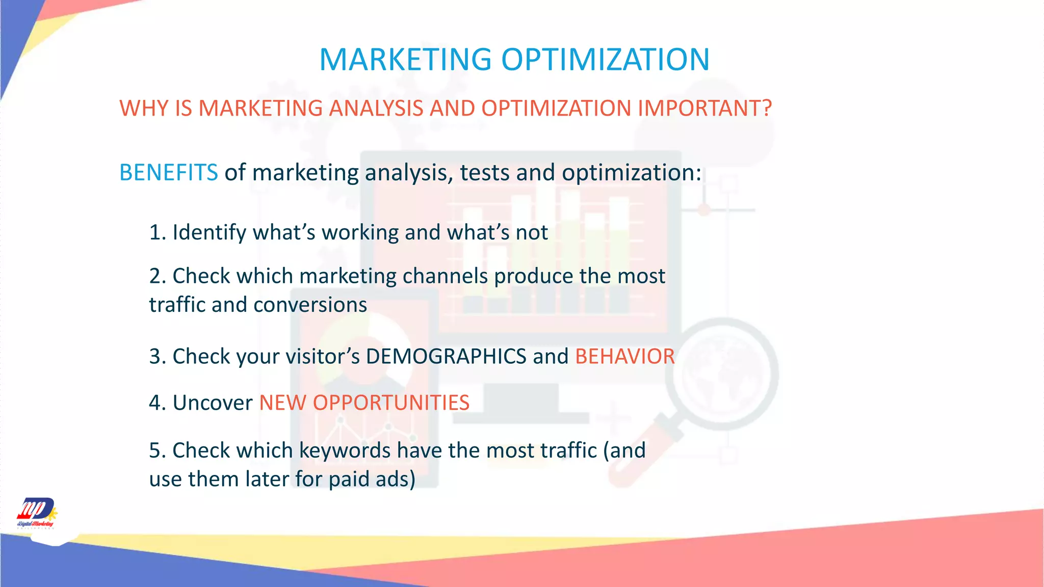 MARKETING OPTIMIZATION
WHY IS MARKETING ANALYSIS AND OPTIMIZATION IMPORTANT?
BENEFITS of marketing analysis, tests and optimization:
1. Identify what’s working and what’s not
2. Check which marketing channels produce the most
traffic and conversions
3. Check your visitor’s DEMOGRAPHICS and BEHAVIOR
4. Uncover NEW OPPORTUNITIES
5. Check which keywords have the most traffic (and
use them later for paid ads)
 