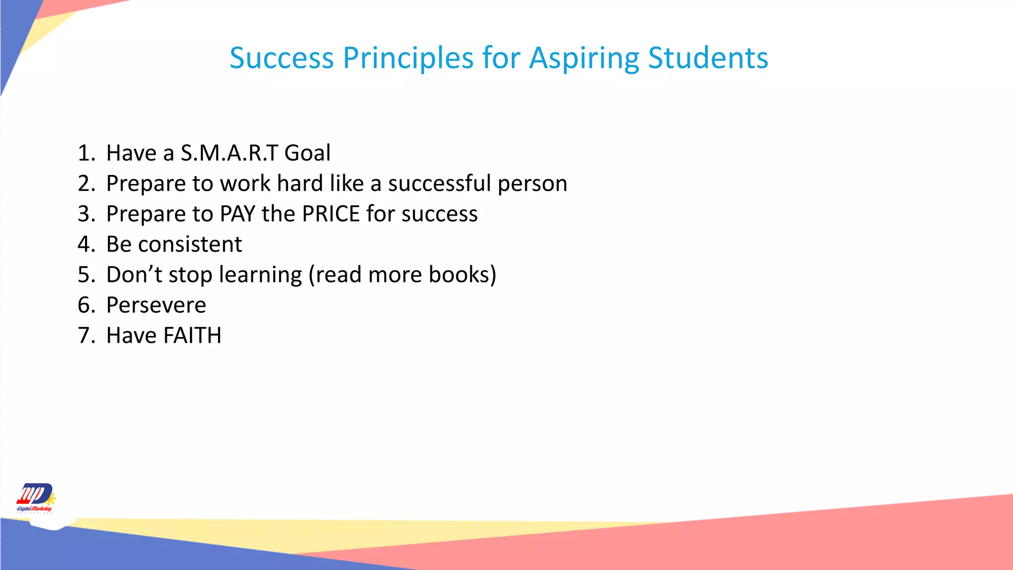 Success Principles for Aspiring Students
1. Have a S.M.A.R.T Goal
2. Prepare to work hard like a successful person
3. Prepare to PAY the PRICE for success
4. Be consistent
5. Don’t stop learning (read more books)
6. Persevere
7. Have FAITH
 