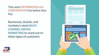 They want INFORMATION and
CONFIRMATION first before they
buy
Businesses, brands, and
marketers need MULTI-
CHANNEL DIGITAL
MARKETING to reach out to
these types of customers
 