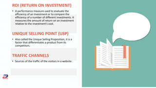 ROI (RETURN ON INVESTMENT)
• A performance measure used to evaluate the
efficiency of an investment or to compare the
efficiency of a number of different investments. It
measures the amount of return on an investment
relative to the investment's cost.
UNIQUE SELLING POINT (USP)
• Also called the Unique Selling Proposition, it is a
factor that differentiates a product from its
competitors.
TRAFFIC CHANNELS
• Sources of the traffic of the visitors in a website.
 