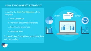 4. Identify the Goals And Objectives of the
campaign
a. Lead Generation
b. Increased social media followers
c. Boost brand awareness
d. Generate Sales
5. Identify Key Competitors and check their
activities online
HOW TO DO MARKET RESEARCH?
 