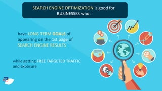 SEARCH ENGINE OPTIMIZATION is good for
BUSINESSES who:
have LONG TERM GOALS of
appearing on the 1st page of
SEARCH ENGINE RESULTS
while getting FREE TARGETED TRAFFIC
and exposure
 
