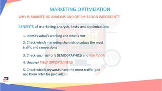 MARKETING OPTIMIZATION
WHY IS MARKETING ANALYSIS AND OPTIMIZATION IMPORTANT?
BENEFITS of marketing analysis, tests and optimization:
1. Identify what’s working and what’s not
2. Check which marketing channels produce the most
traffic and conversions
3. Check your visitor’s DEMOGRAPHICS and BEHAVIOR
4. Uncover NEW OPPORTUNITIES
5. Check which keywords have the most traffic (and
use them later for paid ads)
 