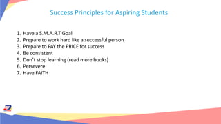 Success Principles for Aspiring Students
1. Have a S.M.A.R.T Goal
2. Prepare to work hard like a successful person
3. Prepare to PAY the PRICE for success
4. Be consistent
5. Don’t stop learning (read more books)
6. Persevere
7. Have FAITH
 