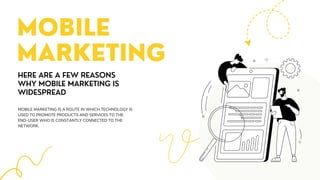 MOBILE
MARKETING
HERE ARE A FEW REASONS
WHY MOBILE MARKETING IS
WIDESPREAD
MOBILE MARKETING IS A ROUTE IN WHICH TECHNOLOGY IS
USED TO PROMOTE PRODUCTS AND SERVICES TO THE
END-USER WHO IS CONSTANTLY CONNECTED TO THE
NETWORK.
 