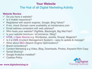 Your Website 
The Hub of all Digital Marketing Activity 
Website Review. 
 Do you have a website? 
 Is it mobile responsive? 
 Registered with search engines, Google, Bing Yahoo? 
 If not, check Domain name availability at irishdomains.com 
 Email address consistent with web address? 
 Who hosts your website? DigiWeb, Blacknight, Big Wet Fish? 
 Is your website brochure / eCommerce / Blog? 
 HTML v Open Source e.g. Wordpress, Joomla, Drupal, Magento? 
 Is it a CMS (Content Management System) – easy to update & manage? 
 What about SEO (Search Engine Optimization)? 
 Brand consistency? 
 Content Marketing e.g Video, Blog, Downloads, Photos, Keyword Rich Copy 
 Social Sharing? 
 Google Analytics installed? 
 Cookies Policy 
 