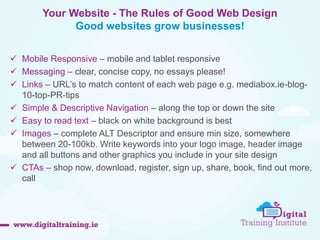  Mobile Responsive – mobile and tablet responsive 
 Messaging – clear, concise copy, no essays please! 
 Links – URL’s to match content of each web page e.g. mediabox.ie-blog- 
10-top-PR-tips 
 Simple & Descriptive Navigation – along the top or down the site 
 Easy to read text – black on white background is best 
 Images – complete ALT Descriptor and ensure min size, somewhere 
between 20-100kb. Write keywords into your logo image, header image 
and all buttons and other graphics you include in your site design 
 CTAs – shop now, download, register, sign up, share, book, find out more, 
call 
Your Website - The Rules of Good Web Design 
Good websites grow businesses! 
 