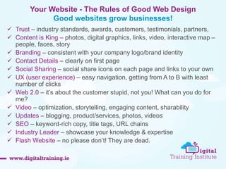Your Website - The Rules of Good Web Design 
Good websites grow businesses! 
 Trust – industry standards, awards, customers, testimonials, partners, 
 Content is King – photos, digital graphics, links, video, interactive map – 
people, faces, story 
 Branding – consistent with your company logo/brand identity 
 Contact Details – clearly on first page 
 Social Sharing – social share icons on each page and links to your own 
 UX (user experience) – easy navigation, getting from A to B with least 
number of clicks 
 Web 2.0 – it’s about the customer stupid, not you! What can you do for 
me? 
 Video – optimization, storytelling, engaging content, sharability 
 Updates – blogging, product/services, photos, videos 
 SEO – keyword-rich copy, title tags, URL chains 
 Industry Leader – showcase your knowledge & expertise 
 Flash Website – no please don’t! They are dead. 
 