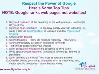 Respect the Power of Google 
Here’s Some Top Tips 
NOTE: Google ranks web pages not websites! 
1. Keyword Research at the beginning of the web process – use Google 
Keyword Tool 
2. Optimise page load times - To see how quickly your site is loading, try 
using a tool like WebPageTest, or Google’s own tool PageSpeed 
Insights. 
3. Create great content 
4. Strong Headline – follow the headline hierarchy – H1, H2 etc. 
5. Strong introductory paragraph containing keywords 
6. Text links to pages within your website 
7. Don’t deliberately mislead or be deceptive to drive traffic. 
8. If you spot a Google loophole, do not take advantage. You will be 
penalised. 
9. Don’t buy third party links! They must be relevant and real. 
10.Consider adding your site to directories such as mylocal.ie, yelp, 
sector specific directories – those that add value. 
 