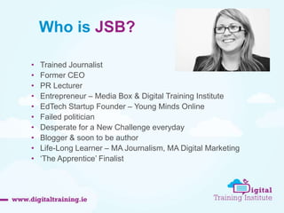 Who is JSB? 
• Trained Journalist 
• Former CEO 
• PR Lecturer 
• Entrepreneur – Media Box & Digital Training Institute 
• EdTech Startup Founder – Young Minds Online 
• Failed politician 
• Desperate for a New Challenge everyday 
• Blogger & soon to be author 
• Life-Long Learner – MA Journalism, MA Digital Marketing 
• ‘The Apprentice’ Finalist 
 