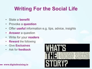 Writing For the Social Life 
• State a benefit 
• Provoke a question 
• Offer useful information e.g. tips, advice, insights 
• Answer a question 
• Write for your readers 
• Reward the following 
• Give Exclusives 
• Ask for feedback 
 