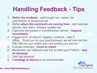 Handling Feedback - Tips 
1. Define the feedback - well thought out, rushed, fair 
commentary or emotional rant 
2. Define where the comments are coming from - bad customer 
service, irate client, unhappy supplier etc. 
3. If genuine and posted in a professional manner - respond 
immediately 
4. If aggressive, emotional, negative, irrational – take it 
offline:“thank you for your post/comment, we will look into this. 
PM / DM me your details and I will contact your directly” 
5. If abuse continues – block or report 
6. Remember your followers see this so mind your P’s&Q’s - stay 
en message 
7. Don’t get personal 
8. A strategy of silence is not recommended 
 