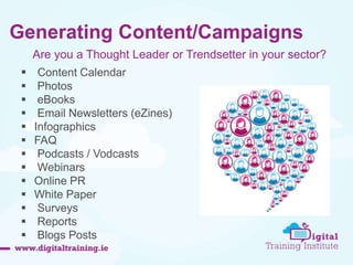 Generating Content/Campaigns 
Are you a Thought Leader or Trendsetter in your sector? 
 Content Calendar 
 Photos 
 eBooks 
 Email Newsletters (eZines) 
 Infographics 
 FAQ 
 Podcasts / Vodcasts 
 Webinars 
 Online PR 
 White Paper 
 Surveys 
 Reports 
 Blogs Posts 
 