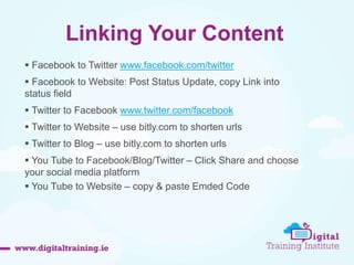 Linking Your Content 
 Facebook to Twitter www.facebook.com/twitter 
 Facebook to Website: Post Status Update, copy Link into 
status field 
 Twitter to Facebook www.twitter.com/facebook 
 Twitter to Website – use bitly.com to shorten urls 
 Twitter to Blog – use bitly.com to shorten urls 
 You Tube to Facebook/Blog/Twitter – Click Share and choose 
your social media platform 
 You Tube to Website – copy & paste Emded Code 
 