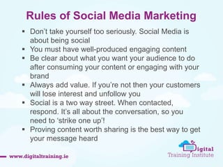 Rules of Social Media Marketing 
 Don’t take yourself too seriously. Social Media is 
about being social 
 You must have well-produced engaging content 
 Be clear about what you want your audience to do 
after consuming your content or engaging with your 
brand 
 Always add value. If you’re not then your customers 
will lose interest and unfollow you 
 Social is a two way street. When contacted, 
respond. It’s all about the conversation, so you 
need to ‘strike one up’! 
 Proving content worth sharing is the best way to get 
your message heard 
 