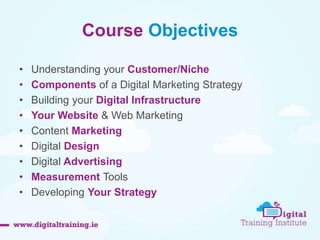 Course Objectives 
• Understanding your Customer/Niche 
• Components of a Digital Marketing Strategy 
• Building your Digital Infrastructure 
• Your Website & Web Marketing 
• Content Marketing 
• Digital Design 
• Digital Advertising 
• Measurement Tools 
• Developing Your Strategy 
 