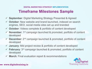 49 
DIGITAL MARKETING STRATEGY IMPLEMENTATION 
Timeframe Milestones Sample 
 September: Digital Marketing Strategy Presented & Agreed 
 October: New website and brand launched, indexed on search 
engines, SEO, social media sites set up and branded 
 October: Videos complete & portfolio of content developed 
 November: 1st campaign launched & promoted, portfolio of content 
developed 
 December: 2nd campaign launched & promoted, portfolio of content 
developed 
 January: Mid project review & portfolio of content developed 
 February: 3rd campaign launched & promoted, portfolio of content 
developed 
 March: Final evaluation report & recommendations 
 