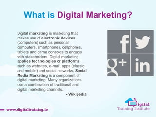 What is Digital Marketing? 
Digital marketing is marketing that 
makes use of electronic devices 
(computers) such as personal 
computers, smartphones, cellphones, 
tablets and game consoles to engage 
with stakeholders. Digital marketing 
applies technologies or platforms 
such as websites, e-mail, apps (classic 
and mobile) and social networks. Social 
Media Marketing is a component of 
digital marketing. Many organizations 
use a combination of traditional and 
digital marketing channels. 
- Wikipedia 
 