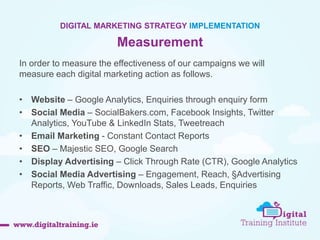 52 
DIGITAL MARKETING STRATEGY IMPLEMENTATION 
Measurement 
In order to measure the effectiveness of our campaigns we will 
measure each digital marketing action as follows. 
• Website – Google Analytics, Enquiries through enquiry form 
• Social Media – SocialBakers.com, Facebook Insights, Twitter 
Analytics, YouTube & LinkedIn Stats, Tweetreach 
• Email Marketing - Constant Contact Reports 
• SEO – Majestic SEO, Google Search 
• Display Advertising – Click Through Rate (CTR), Google Analytics 
• Social Media Advertising – Engagement, Reach, §Advertising 
Reports, Web Traffic, Downloads, Sales Leads, Enquiries 
 