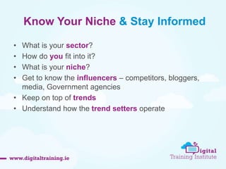Know Your Niche & Stay Informed 
• What is your sector? 
• How do you fit into it? 
• What is your niche? 
• Get to know the influencers – competitors, bloggers, 
media, Government agencies 
• Keep on top of trends 
• Understand how the trend setters operate 
 
