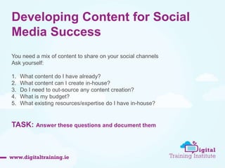 Developing Content for Social 
Media Success 
You need a mix of content to share on your social channels 
Ask yourself: 
1. What content do I have already? 
2. What content can I create in-house? 
3. Do I need to out-source any content creation? 
4. What is my budget? 
5. What existing resources/expertise do I have in-house? 
TASK: Answer these questions and document them 
 