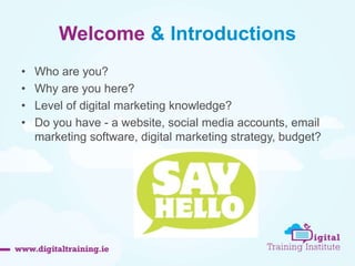 Welcome & Introductions 
• Who are you? 
• Why are you here? 
• Level of digital marketing knowledge? 
• Do you have - a website, social media accounts, email 
marketing software, digital marketing strategy, budget? 
 