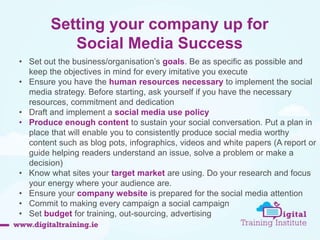 Setting your company up for 
Social Media Success 
• Set out the business/organisation’s goals. Be as specific as possible and 
keep the objectives in mind for every imitative you execute 
• Ensure you have the human resources necessary to implement the social 
media strategy. Before starting, ask yourself if you have the necessary 
resources, commitment and dedication 
• Draft and implement a social media use policy 
• Produce enough content to sustain your social conversation. Put a plan in 
place that will enable you to consistently produce social media worthy 
content such as blog pots, infographics, videos and white papers (A report or 
guide helping readers understand an issue, solve a problem or make a 
decision) 
• Know what sites your target market are using. Do your research and focus 
your energy where your audience are. 
• Ensure your company website is prepared for the social media attention 
• Commit to making every campaign a social campaign 
• Set budget for training, out-sourcing, advertising 
 