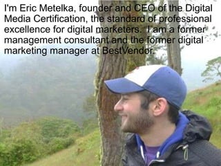 I'm Eric Metelka, founder and CEO of the Digital
Media Certification, the standard of professional
excellence for digital marketers. I am a former
management consultant and the former digital
marketing manager at BestVendor.
 