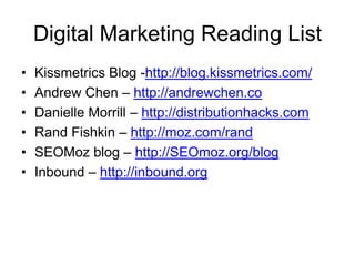 Digital Marketing Reading List
•   Kissmetrics Blog -http://blog.kissmetrics.com/
•   Andrew Chen – http://andrewchen.co
•   Danielle Morrill – http://distributionhacks.com
•   Rand Fishkin – http://moz.com/rand
•   SEOMoz blog – http://SEOmoz.org/blog
•   Inbound – http://inbound.org
 